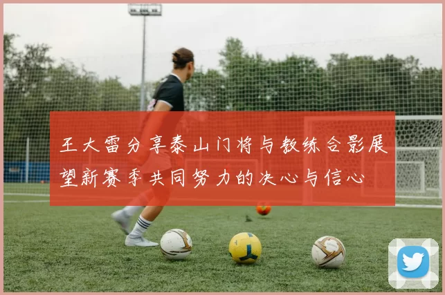 王大雷分享泰山门将与教练合影展望新赛季共同努力的决心与信心
