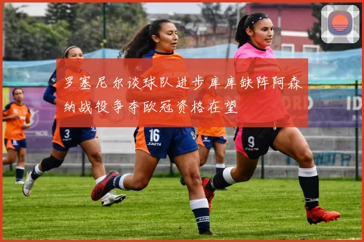 罗塞尼尔谈球队进步库库缺阵阿森纳战役争夺欧冠资格在望