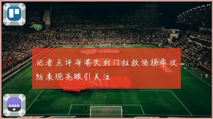 记者点评海港失利门柱救场杨希攻防表现亮眼引关注