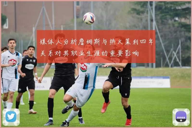 媒体人分析詹姆斯与热火莱利四年关系对其职业生涯的重要影响