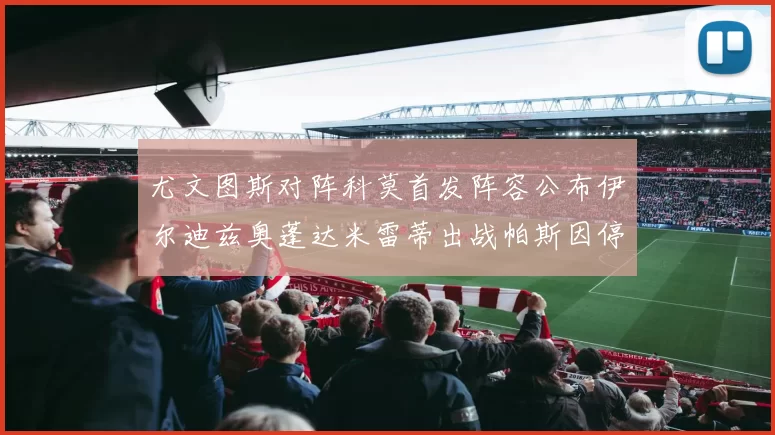 尤文图斯对阵科莫首发阵容公布伊尔迪兹奥蓬达米雷蒂出战帕斯因停赛缺席