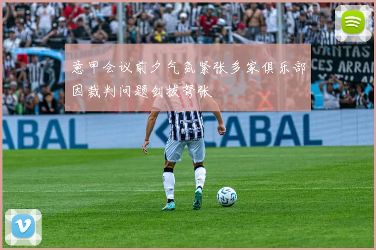 意甲会议前夕气氛紧张多家俱乐部因裁判问题剑拔弩张