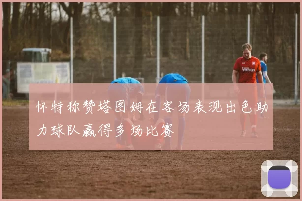 怀特称赞塔图姆在客场表现出色助力球队赢得多场比赛