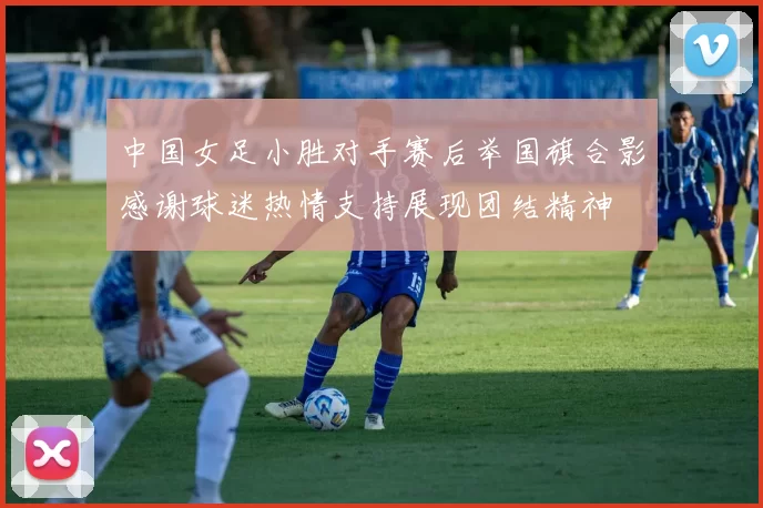 中国女足小胜对手赛后举国旗合影感谢球迷热情支持展现团结精神