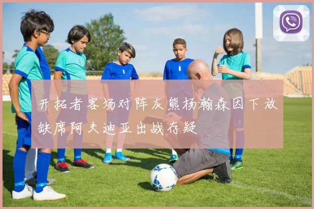 开拓者客场对阵灰熊杨瀚森因下放缺席阿夫迪亚出战存疑