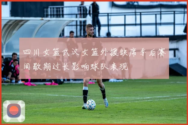 四川女篮武汉女篮外援缺席季后赛间歇期过长影响球队表现