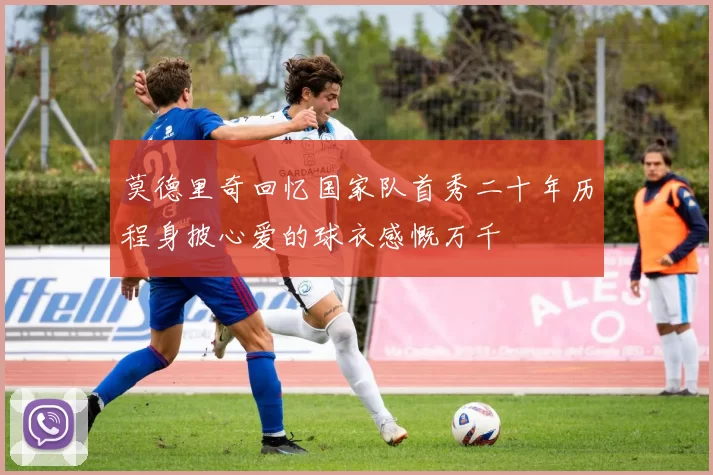 莫德里奇回忆国家队首秀二十年历程身披心爱的球衣感慨万千