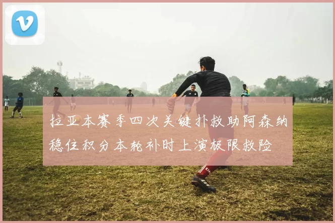 拉亚本赛季四次关键扑救助阿森纳稳住积分本轮补时上演极限救险