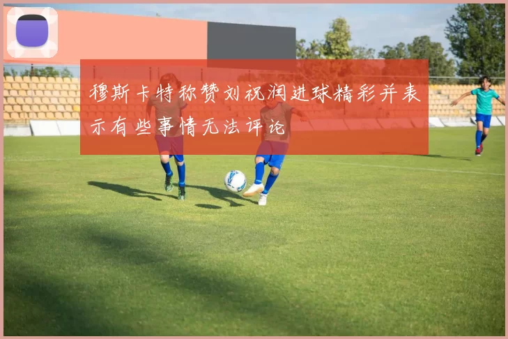 穆斯卡特称赞刘祝润进球精彩并表示有些事情无法评论