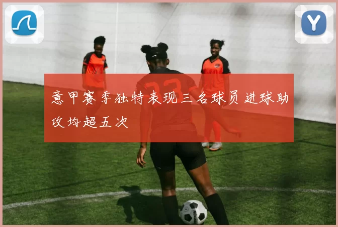 意甲赛季独特表现三名球员进球助攻均超五次
