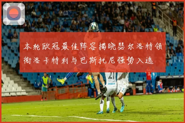 本轮欧冠最佳阵容揭晓瑟尔洛特领衔洛卡特利与巴斯托尼强势入选