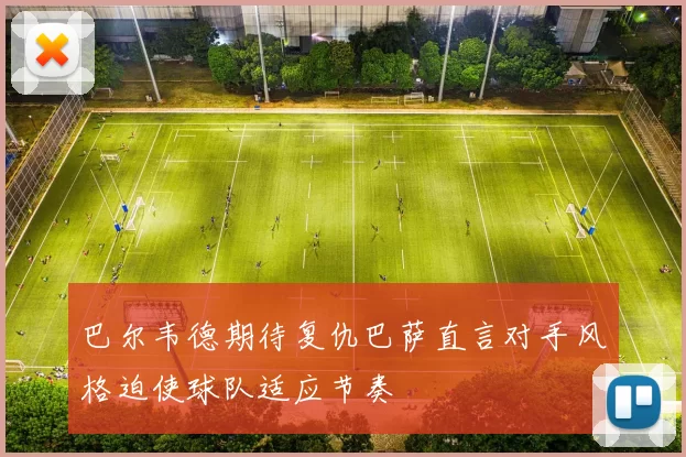 巴尔韦德期待复仇巴萨直言对手风格迫使球队适应节奏