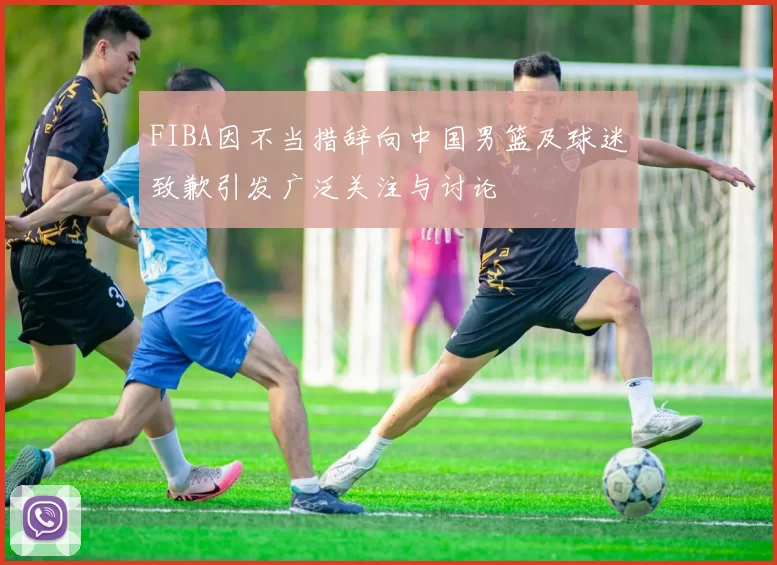 FIBA因不当措辞向中国男篮及球迷致歉引发广泛关注与讨论