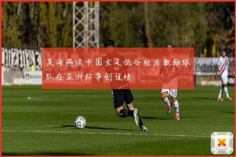 吴海燕谈中国女足低谷经历激励球队在亚洲杯争创佳绩