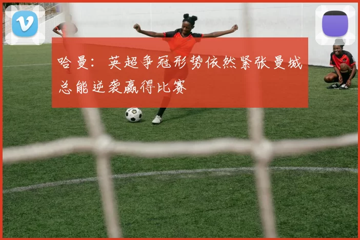 哈曼：英超争冠形势依然紧张曼城总能逆袭赢得比赛