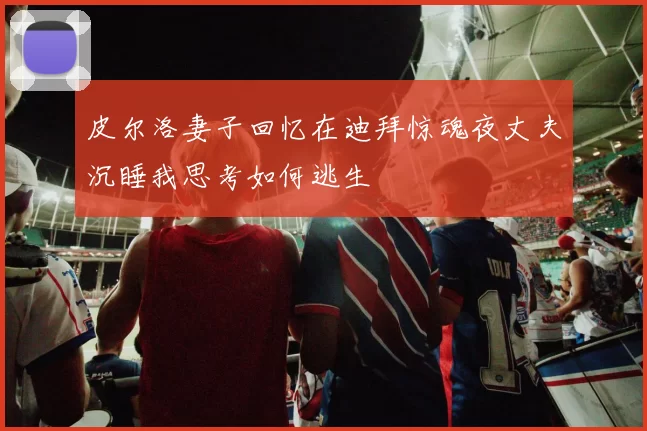 皮尔洛妻子回忆在迪拜惊魂夜丈夫沉睡我思考如何逃生