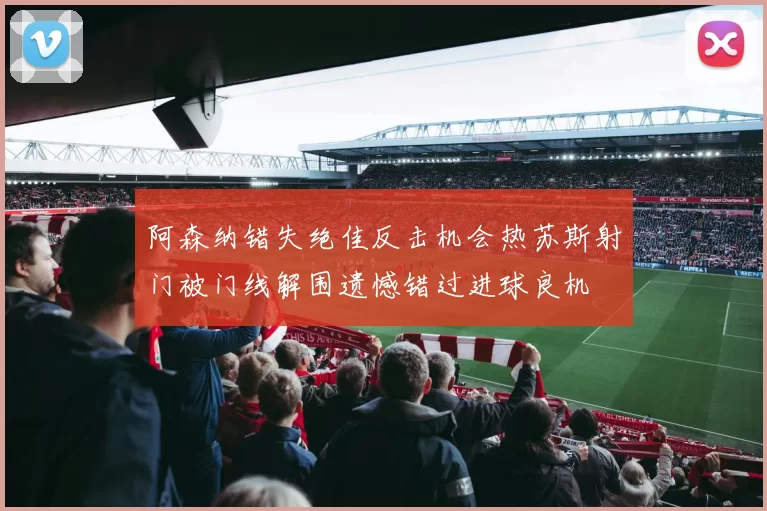 阿森纳错失绝佳反击机会热苏斯射门被门线解围遗憾错过进球良机