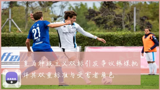 皇马种族主义双标引发争议韩媒批评其双重标准与受害者角色
