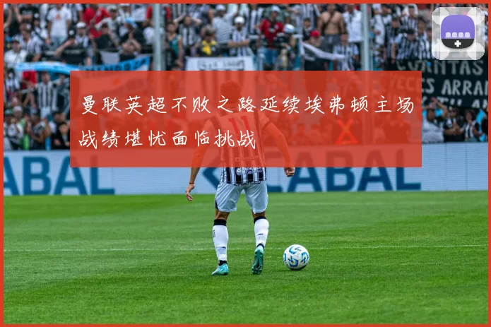 曼联英超不败之路延续埃弗顿主场战绩堪忧面临挑战