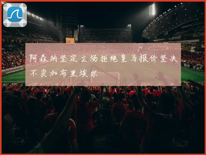 阿森纳坚定立场拒绝皇马报价坚决不卖加布里埃尔
