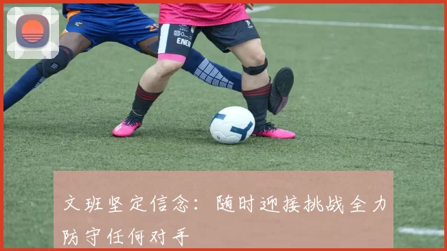 文班坚定信念：随时迎接挑战全力防守任何对手