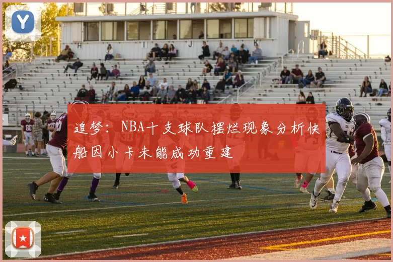 追梦：NBA十支球队摆烂现象分析快船因小卡未能成功重建