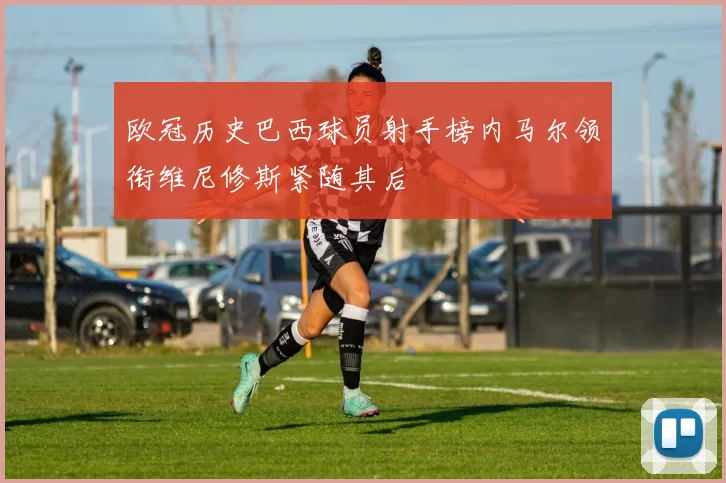 欧冠历史巴西球员射手榜内马尔领衔维尼修斯紧随其后